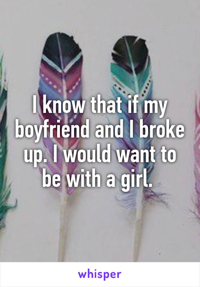 I know that if my boyfriend and I broke up. I would want to be with a girl. 