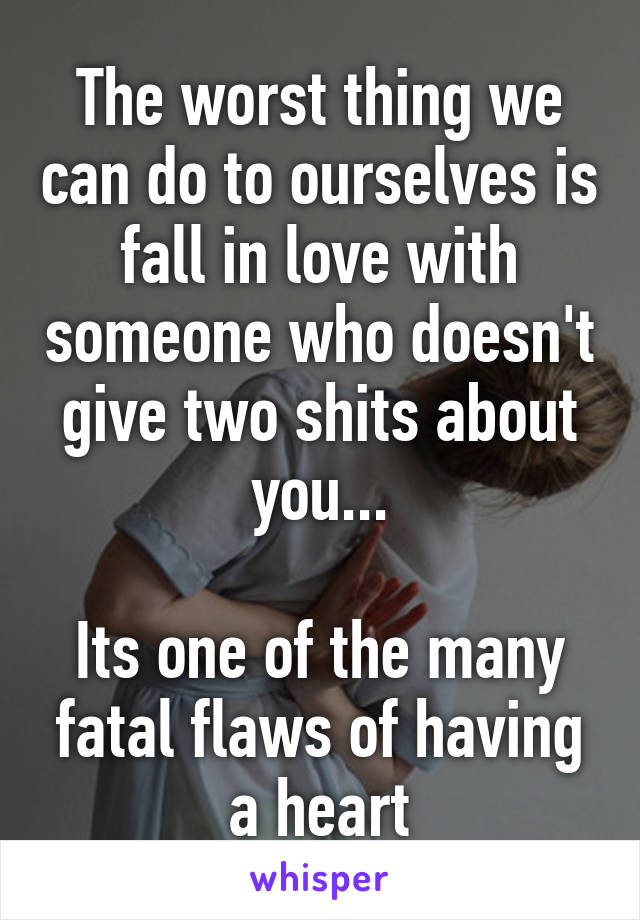 The worst thing we can do to ourselves is fall in love with someone who doesn't give two shits about you...

Its one of the many fatal flaws of having a heart