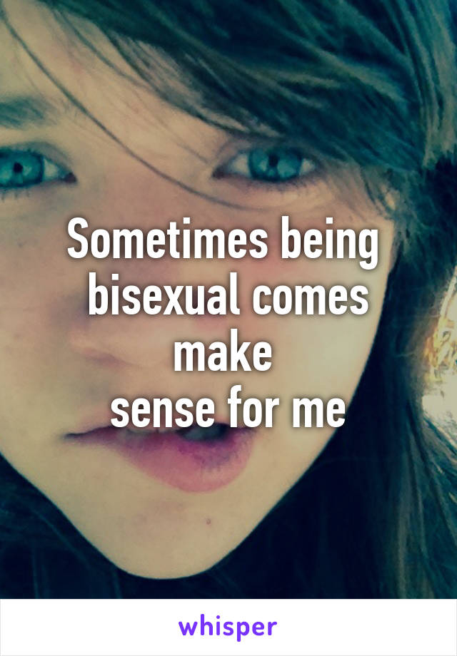 Sometimes being 
bisexual comes make 
sense for me