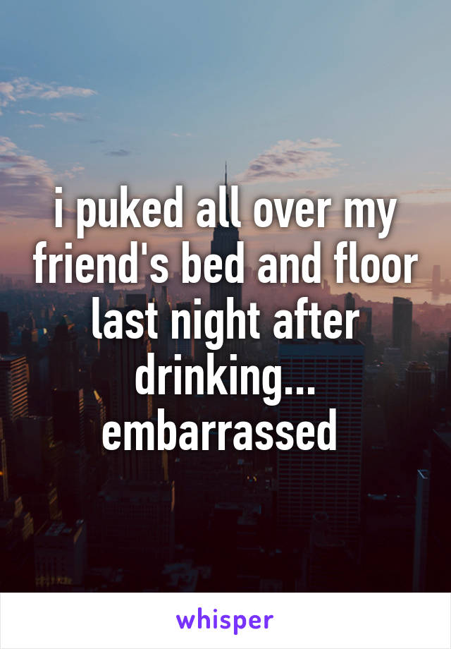 i puked all over my friend's bed and floor last night after drinking... embarrassed 