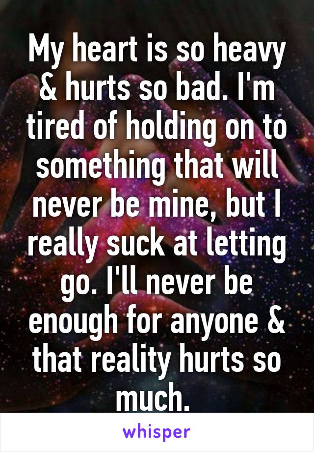 My heart is so heavy & hurts so bad. I'm tired of holding on to something that will never be mine, but I really suck at letting go. I'll never be enough for anyone & that reality hurts so much. 