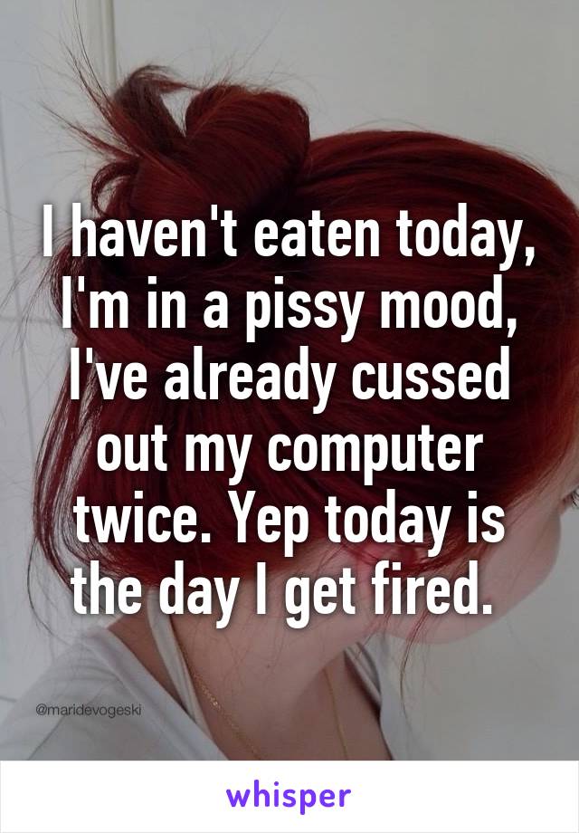 I haven't eaten today, I'm in a pissy mood, I've already cussed out my computer twice. Yep today is the day I get fired. 