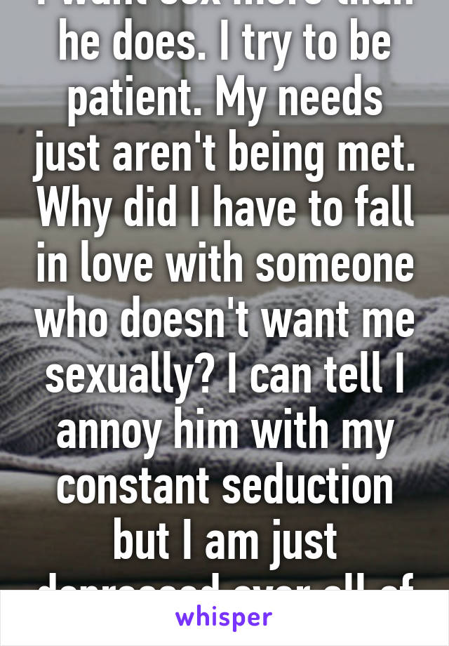 I want sex more than he does. I try to be patient. My needs just aren't being met. Why did I have to fall in love with someone who doesn't want me sexually? I can tell I annoy him with my constant seduction but I am just depressed over all of it.