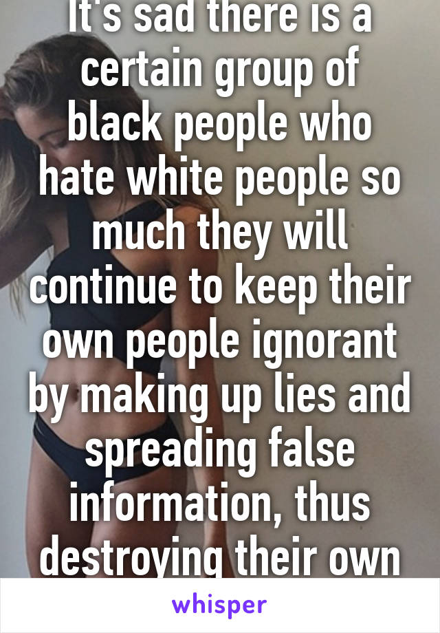 It's sad there is a certain group of black people who hate white people so much they will continue to keep their own people ignorant by making up lies and spreading false information, thus destroying their own race