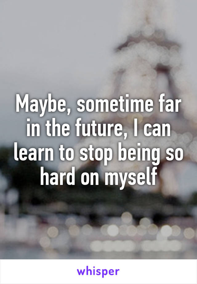 Maybe, sometime far in the future, I can learn to stop being so hard on myself