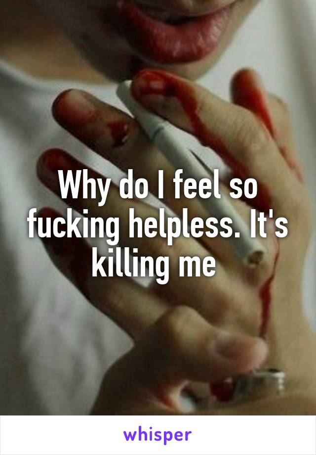 Why do I feel so fucking helpless. It's killing me 