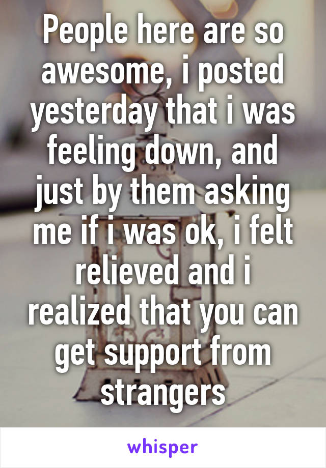 People here are so awesome, i posted yesterday that i was feeling down, and just by them asking me if i was ok, i felt relieved and i realized that you can get support from strangers
