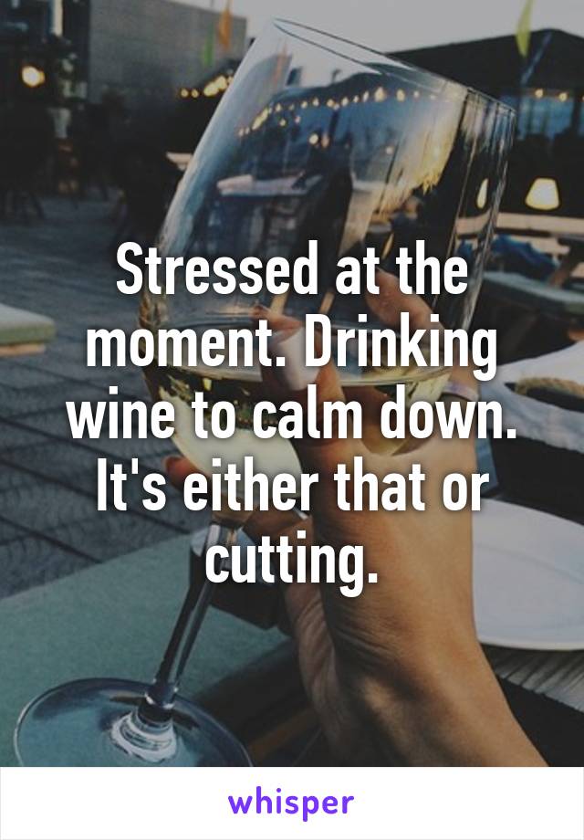 Stressed at the moment. Drinking wine to calm down. It's either that or cutting.