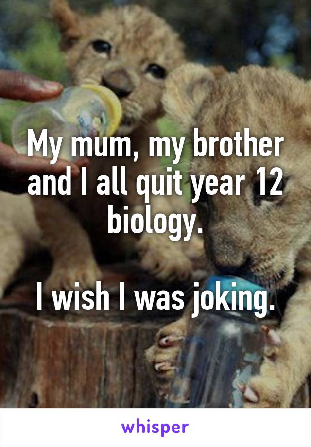 My mum, my brother and I all quit year 12 biology.

I wish I was joking.