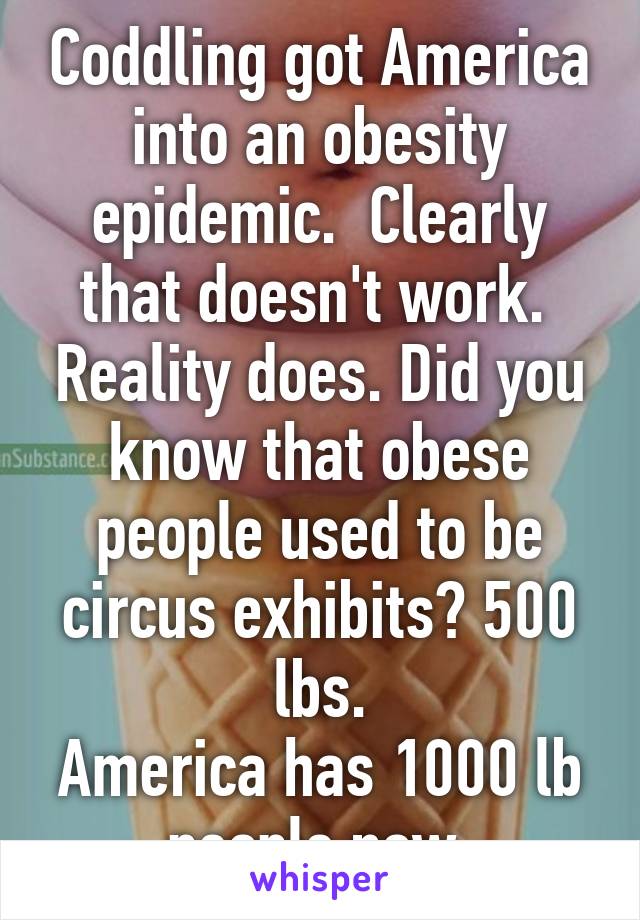 Coddling got America into an obesity epidemic.  Clearly that doesn't work.  Reality does. Did you know that obese people used to be circus exhibits? 500 lbs.
America has 1000 lb people now.