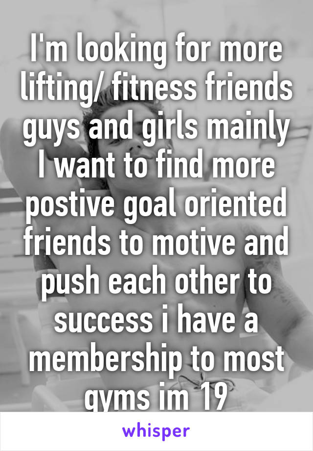 I'm looking for more lifting/ fitness friends guys and girls mainly I want to find more postive goal oriented friends to motive and push each other to success i have a membership to most gyms im 19