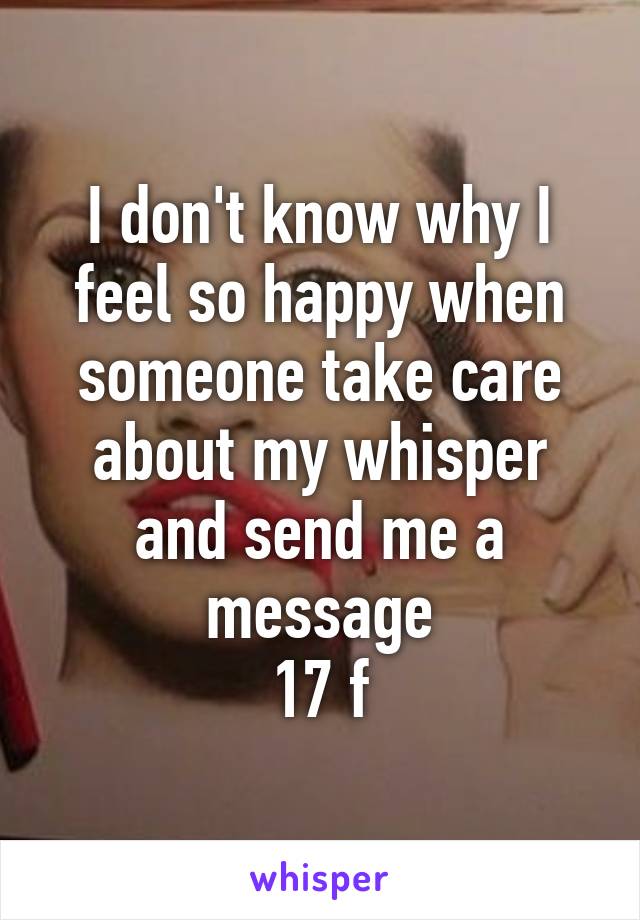 I don't know why I feel so happy when someone take care about my whisper and send me a message
17 f