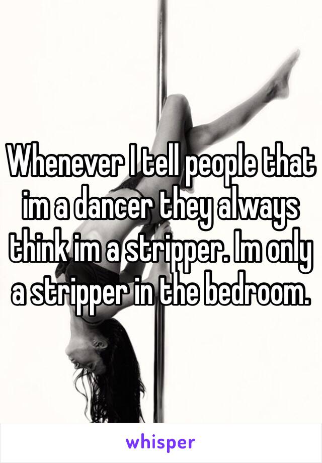 Whenever I tell people that im a dancer they always think im a stripper. Im only a stripper in the bedroom. 