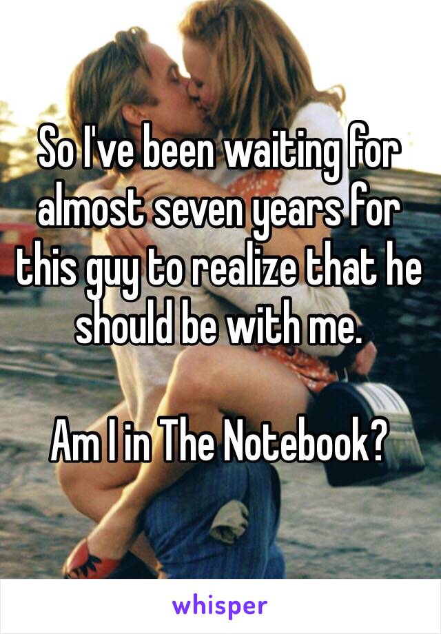 So I've been waiting for almost seven years for this guy to realize that he should be with me. 

Am I in The Notebook?