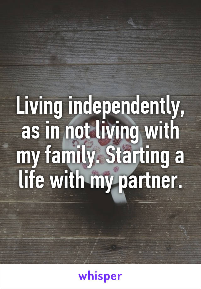 Living independently, as in not living with my family. Starting a life with my partner.