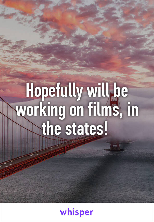 Hopefully will be working on films, in the states! 