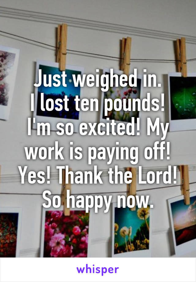 Just weighed in.
I lost ten pounds!
I'm so excited! My work is paying off! Yes! Thank the Lord! So happy now.