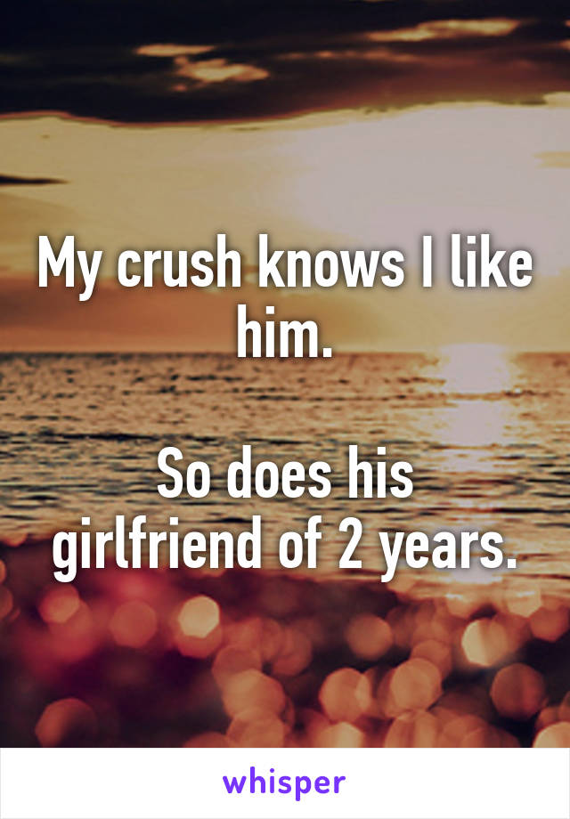 My crush knows I like him.

So does his girlfriend of 2 years.