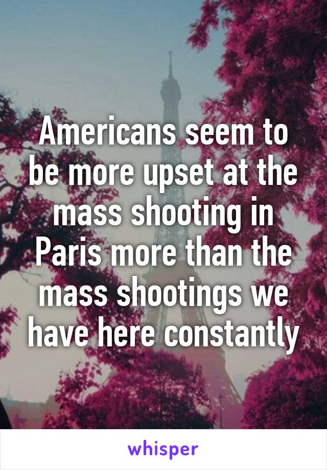 Americans seem to be more upset at the mass shooting in Paris more than the mass shootings we have here constantly