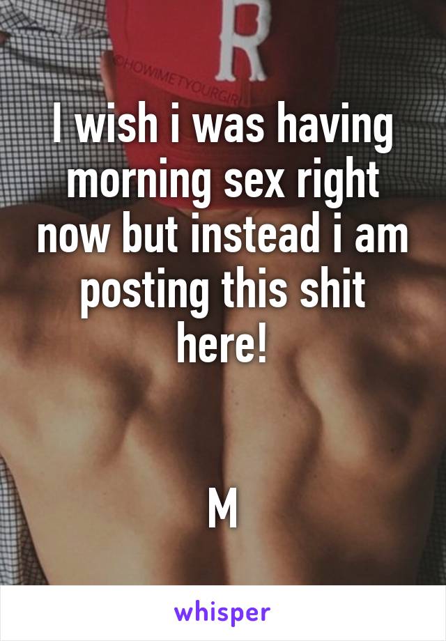 I wish i was having morning sex right now but instead i am posting this shit here!


M