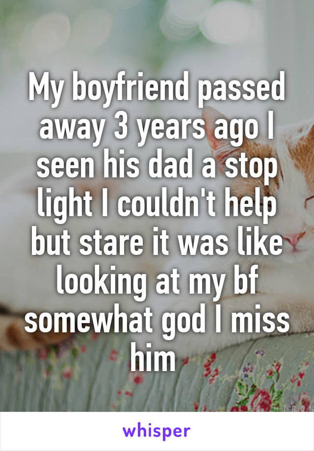 My boyfriend passed away 3 years ago I seen his dad a stop light I couldn't help but stare it was like looking at my bf somewhat god I miss him 