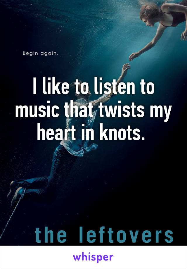 I like to listen to music that twists my heart in knots. 

