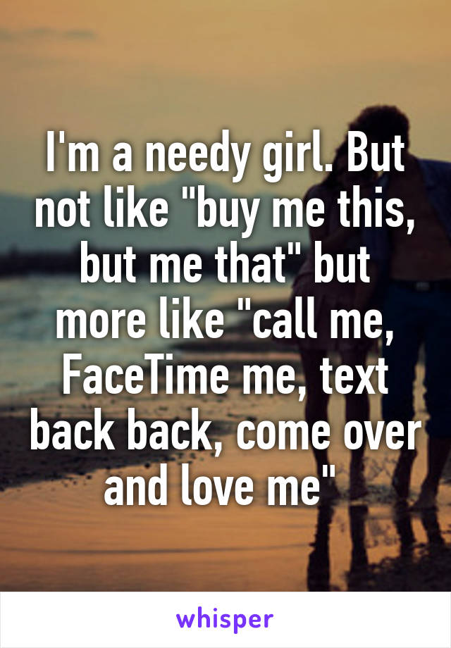 I'm a needy girl. But not like "buy me this, but me that" but more like "call me, FaceTime me, text back back, come over and love me" 