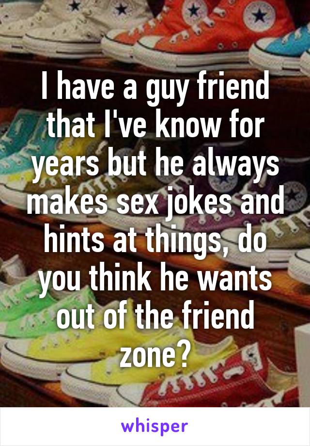 I have a guy friend that I've know for years but he always makes sex jokes and hints at things, do you think he wants out of the friend zone?