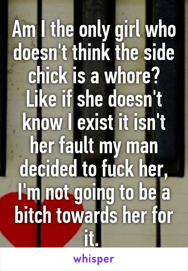 Am I the only girl who doesn't think the side chick is a whore? Like if she doesn't know I exist it isn't her fault my man decided to fuck her, I'm not going to be a bitch towards her for it. 