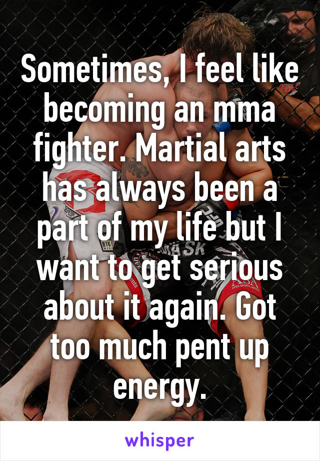 Sometimes, I feel like becoming an mma fighter. Martial arts has always been a part of my life but I want to get serious about it again. Got too much pent up energy.