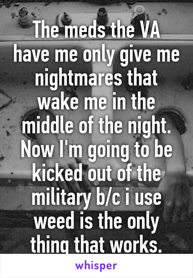 The meds the VA have me only give me nightmares that wake me in the middle of the night. Now I'm going to be kicked out of the military b/c i use weed is the only thing that works.