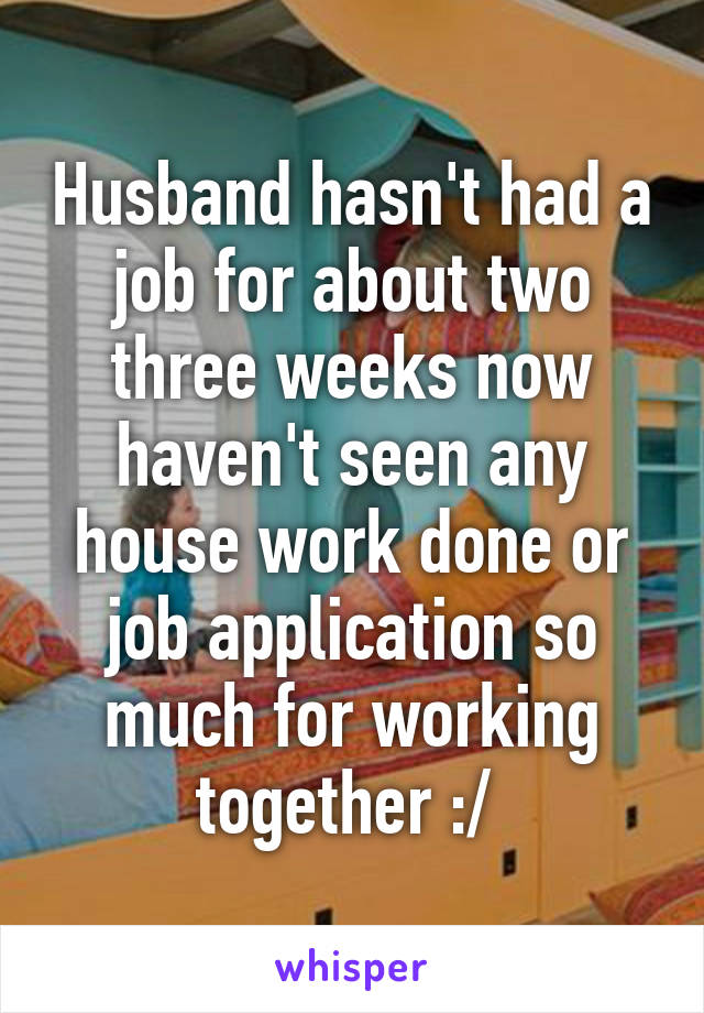 Husband hasn't had a job for about two three weeks now haven't seen any house work done or job application so much for working together :/ 