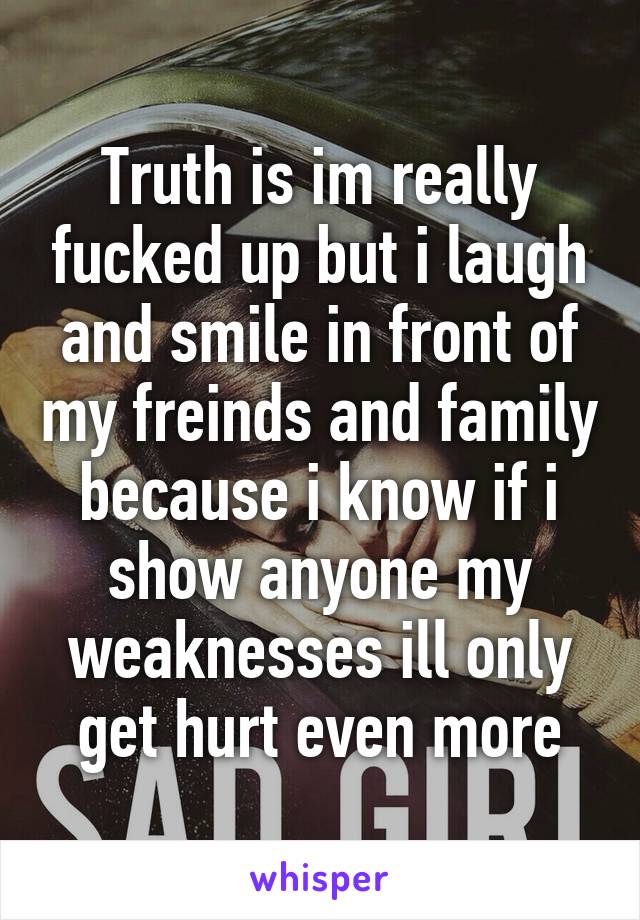 Truth is im really fucked up but i laugh and smile in front of my freinds and family because i know if i show anyone my weaknesses ill only get hurt even more