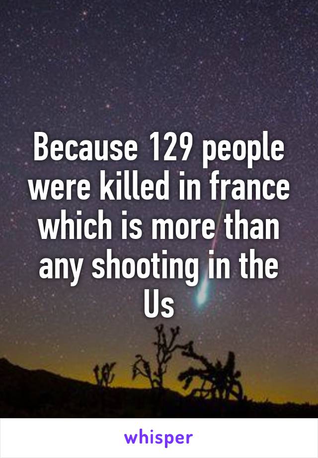 Because 129 people were killed in france which is more than any shooting in the Us