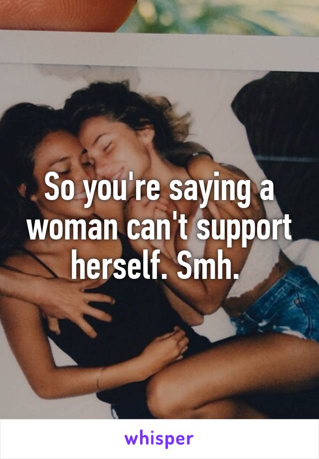 So you're saying a woman can't support herself. Smh. 