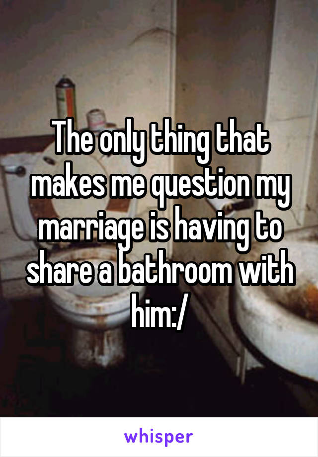 The only thing that makes me question my marriage is having to share a bathroom with him:/