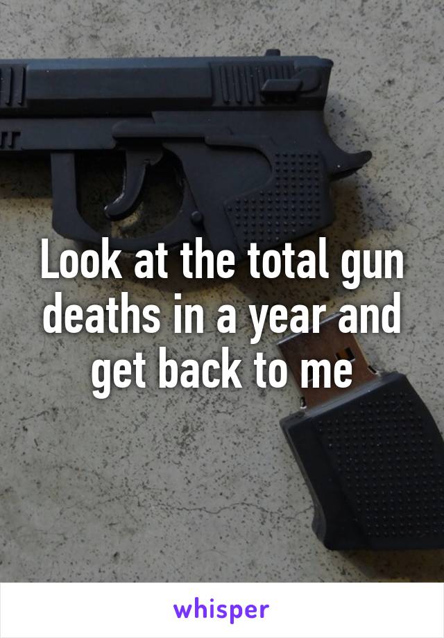 Look at the total gun deaths in a year and get back to me