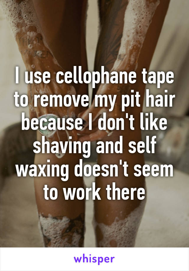 I use cellophane tape to remove my pit hair because I don't like shaving and self waxing doesn't seem to work there