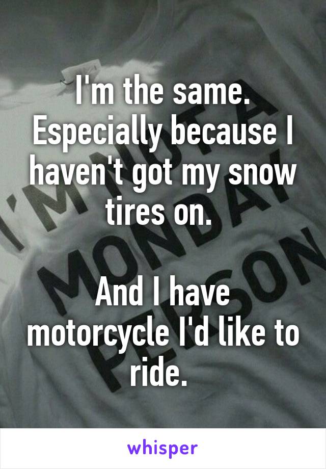 I'm the same. Especially because I haven't got my snow tires on. 

And I have motorcycle I'd like to ride. 