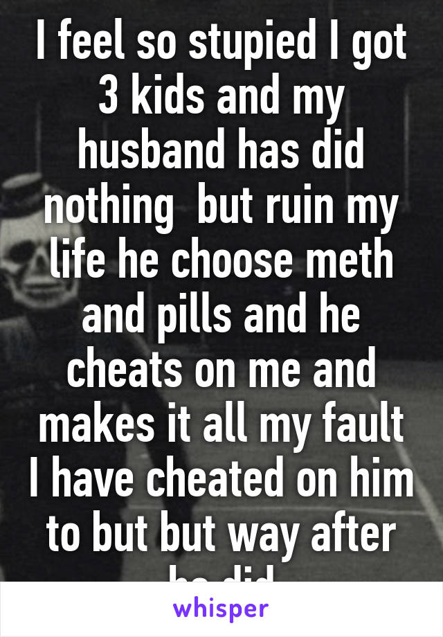 I feel so stupied I got 3 kids and my husband has did nothing  but ruin my life he choose meth and pills and he cheats on me and makes it all my fault I have cheated on him to but but way after he did