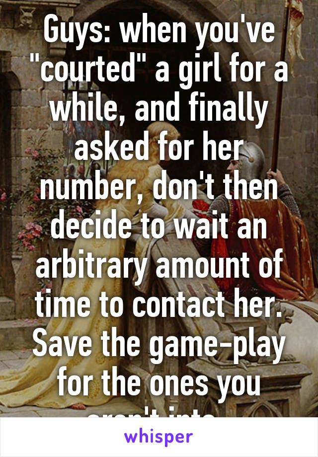 Guys: when you've "courted" a girl for a while, and finally asked for her number, don't then decide to wait an arbitrary amount of time to contact her. Save the game-play for the ones you aren't into. 