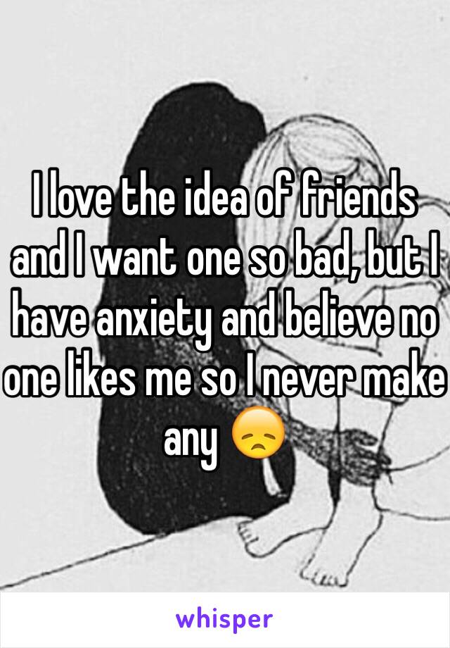 I love the idea of friends and I want one so bad, but I have anxiety and believe no one likes me so I never make any 😞