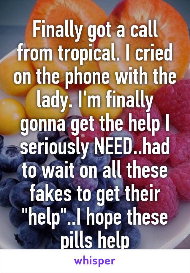 Finally got a call from tropical. I cried on the phone with the lady. I'm finally gonna get the help I seriously NEED..had to wait on all these fakes to get their "help"..I hope these pills help