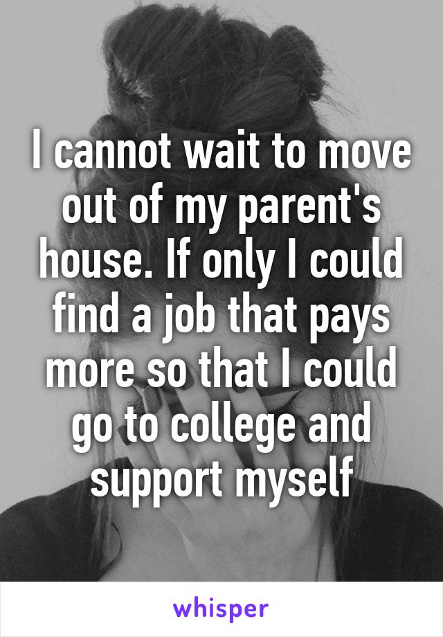 I cannot wait to move out of my parent's house. If only I could find a job that pays more so that I could go to college and support myself