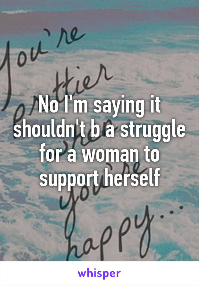 No I'm saying it shouldn't b a struggle for a woman to support herself