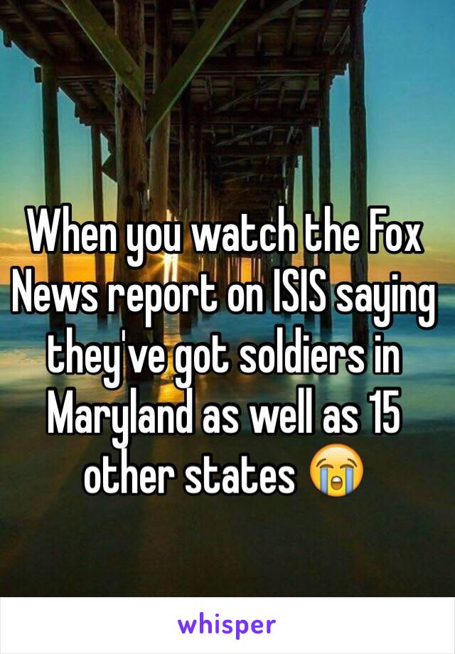 When you watch the Fox News report on ISIS saying they've got soldiers in Maryland as well as 15 other states 😭