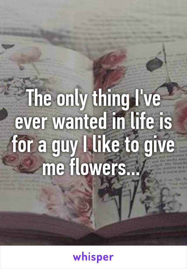 The only thing I've ever wanted in life is for a guy I like to give me flowers... 