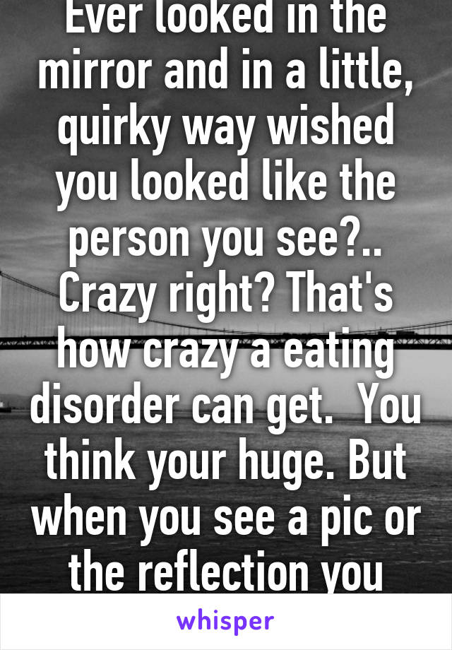 Ever looked in the mirror and in a little, quirky way wished you looked like the person you see?.. Crazy right? That's how crazy a eating disorder can get.  You think your huge. But when you see a pic or the reflection you envy it. 