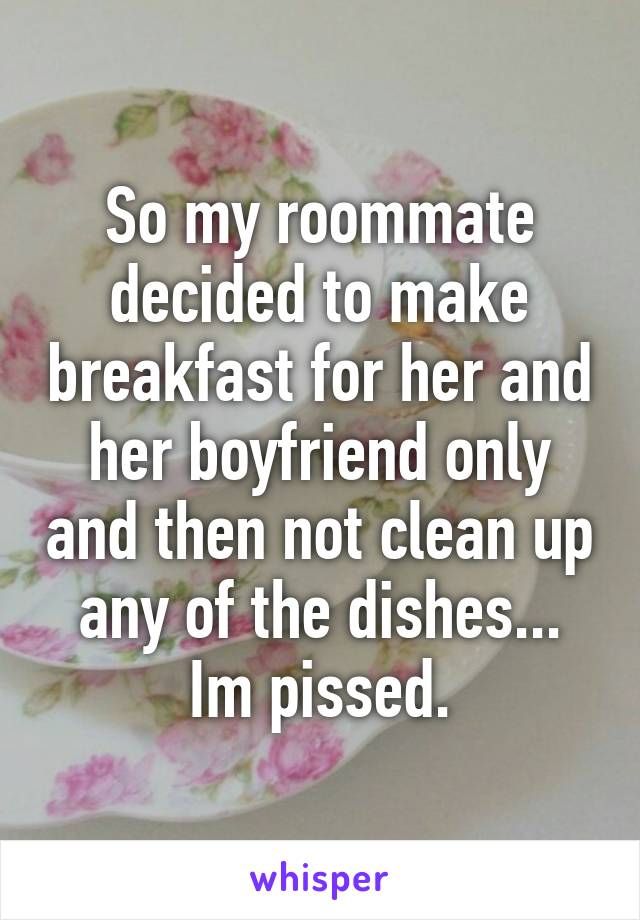 So my roommate decided to make breakfast for her and her boyfriend only and then not clean up any of the dishes... Im pissed.