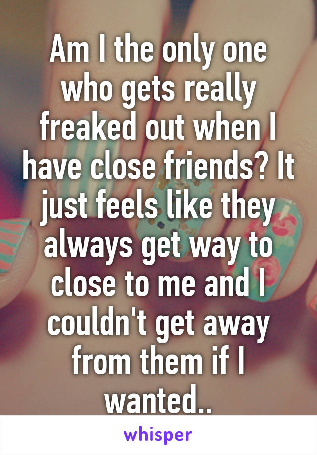 Am I the only one who gets really freaked out when I have close friends? It just feels like they always get way to close to me and I couldn't get away from them if I wanted..